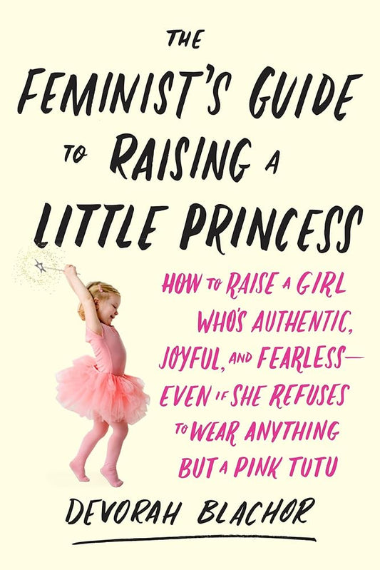 The Feminist's Guide to Raising a Little Princess: How to Raise a Girl Who's Authentic, Joyful, and Fearless--Even If She Refuses to Wear Anything but a Pink Tutu cover image