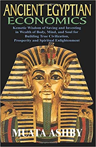 ANCIENT EGYPTIAN ECONOMICS Kemetic Wisdom of Saving and Investing in Wealth of Body, Mind, and Soul for Building True Civilization, Prosperity and Spiritual Enlightenment